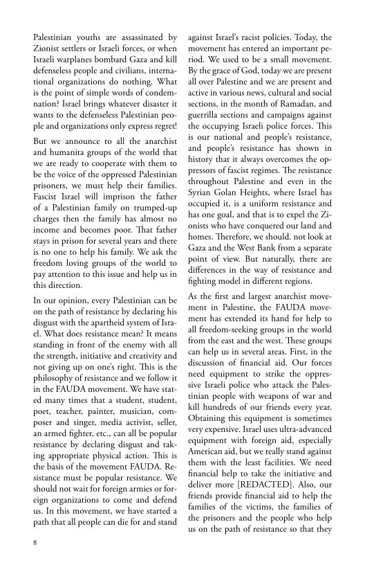 Palestinian youths are assassinated by
Zionist settlers or Israeli forces, or when
Israeli warplanes bombard Gaza and kill
defenseless people and civilians, interna-
tional organizations do nothing. What
is the point of simple words of condem-
nation? Israel brings whatever disaster it
wants to the defenseless Palestinian peo-
ple and organizations only express regret!
But we announce to all the anarchist
and humanita groups of the world that
‘we ate ready to cooperate with them to
be the voice of the oppressed Palestinian
prisoners, we must help their families
Fascist Israel will imprison the father
of a Palestinian family on crumped-up
charges then the family has almost no
income and becomes pot. ‘That father
stays in prison for several years and there
is no one to help his family. We ask the
freedom loving groups of the world to
pay attention to this issue and help us in
this direction.

In our opinion, every Palestinian can be
‘on the path of resistance by declaring his
disgust with the apartheid system of Isra-
el. What does resistance mean? It means
standing in frone of the enemy with all
the strength, initiative and creativity and.
not giving up on one’ right. ‘This is the
philosophy of resistance and we follow i
in the FAUDA movement. We have stat
ced many times that a student, student,
poet, teacher, painter, musician, com-
poser and singer, media activis, seller,
an armed fighter, etc, can all be popular
resistance by declaring disgust and tak-
ing appropriate physical action. ‘This is
the basis of the movement FAUDA. Re-
sistance must be popular resistance. We
should not waie for foreign armies or for-
ign organizations to come and defend
us. In this movement, we have started a
path that all people can die for and stand.

against Israel's racist policies. Today, the
‘movement has entered an important pe-
riod. We used to be a small movement.
By the grace of God, today we are present
all over Palestine and we are present and
active in various news, culcural and social
sections, in the month of Ramadan, and
{guerrilla sections and campaigns against
the occupying Israeli police forces. ‘This
is our national and people’ resistance,
and people's resistance has shown in
history thar it always overcomes the op-
pressors of fascist regimes. ‘The resistance
throughout Palestine and even in the
Syrian Golan Heights, where Israel has
‘occupied it, is a uniform resistance and
has one goal, and thar isto expel the Zi-
‘nists who have conquered our land and
homes. ‘therefore, we should. not look at
Gaza and the West Bank from a separate
point of view. But naturally, there are
differences in the way of resistance and
fighting model in different regions.

[As the first and largest anarchist move-
ment in Palestine, the FAUDA move-
ment has extended its hand for help 0
all freedom-seeking groups in the world
from the east and the west. These groups
can help us in several areas. First in the
discussion of financial aid, Our forces
need equipment co strike the oppres-
sive Israeli police who artack the Pales-
tinian people with weapons of war and
kill hundreds of our friends every year.
‘Obsaining this equipment is sometimes
very expensive, Israel uses ultra-advanced
equipment with foreign aid, especially
American aid, but we really stand against
them with the least facilities. We need
financial help to cake the initiative and
deliver more [REDACTED]. Also, our
friends provide financial aid to help the
families of the victims, the families of
the prisoners and the people who help
us on the path of resistance so that they
